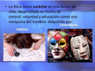• La ética como carácter es una forma de
  vida, desarrollada en forma de
  control, voluntad y educación como una
  conquista del hombre. Adquirido por:
                              Costumbres
      Hábitos
 