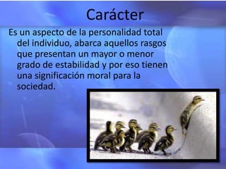 Carácter
Es un aspecto de la personalidad total
  del individuo, abarca aquellos rasgos
  que presentan un mayor o menor
  grado de estabilidad y por eso tienen
  una significación moral para la
  sociedad.
 