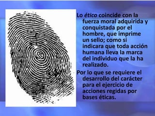Lo ético coincide con la
  fuerza moral adquirida y
  conquistada por el
  hombre, que imprime
  un sello; como si
  indicara que toda acción
  humana lleva la marca
  del individuo que la ha
  realizado.
Por lo que se requiere el
  desarrollo del carácter
  para el ejercicio de
  acciones regidas por
  bases éticas.
 