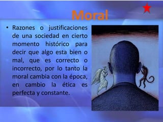 Moral
• Razones o justificaciones
  de una sociedad en cierto
  momento histórico para
  decir que algo esta bien o
  mal, que es correcto o
  incorrecto, por lo tanto la
  moral cambia con la época,
  en cambio la ética es
  perfecta y constante.
 