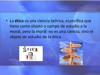 • La ética es una ciencia teórica, específica que
  tiene como objeto o campo de estudio a la
  moral, pero la moral no es una ciencia, sino el
  objeto de estudio de la ética.
 