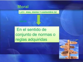 Moral
 Latín mos, mores = costumbre (s)



 seria

 En el sentido de
conjunto de normas o
reglas adquiridas
 