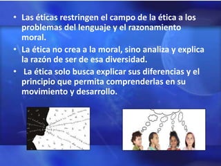 • Las éticas restringen el campo de la ética a los
  problemas del lenguaje y el razonamiento
  moral.
• La ética no crea a la moral, sino analiza y explica
  la razón de ser de esa diversidad.
• La ética solo busca explicar sus diferencias y el
  principio que permita comprenderlas en su
  movimiento y desarrollo.
 