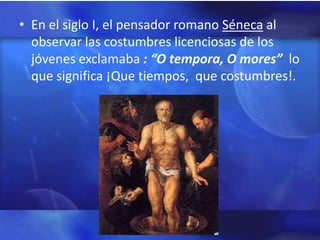 • En el siglo I, el pensador romano Séneca al
  observar las costumbres licenciosas de los
  jóvenes exclamaba : “O tempora, O mores” lo
  que significa ¡Que tiempos, que costumbres!.
 