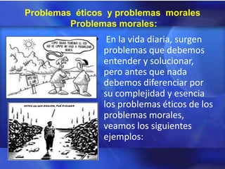 Problemas éticos y problemas morales
         Problemas morales:
              • En la vida diaria, surgen
                problemas que debemos
                entender y solucionar,
                pero antes que nada
                debemos diferenciar por
                su complejidad y esencia
                los problemas éticos de los
                problemas morales,
                veamos los siguientes
                ejemplos:
 