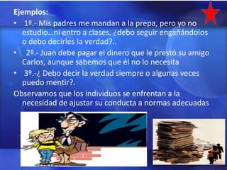 Ejemplos:
• 1º.- Mis padres me mandan a la prepa, pero yo no
   estudio…ni entro a clases, ¿debo seguir engañándolos
   o debo decirles la verdad?..
• 2º.- Juan debe pagar el dinero que le prestó su amigo
   Carlos, aunque sabemos que él no lo necesita
• 3º.-¿ Debo decir la verdad siempre o algunas veces
   puedo mentir?.
Observamos que los individuos se enfrentan a la
   necesidad de ajustar su conducta a normas adecuadas
 