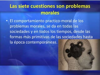 Las siete cuestiones son problemas
                morales
• El comportamiento practico-moral de los
  problemas morales, se da en todas las
  sociedades y en todos los tiempos, desde las
  formas más primitivas de las sociedades hasta
  la época contemporáneas.
 
