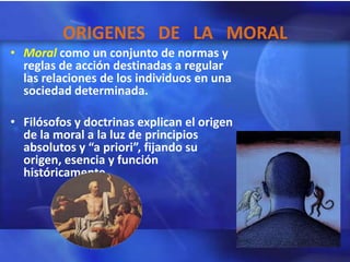 ORIGENES DE LA MORAL
• Moral como un conjunto de normas y
  reglas de acción destinadas a regular
  las relaciones de los individuos en una
  sociedad determinada.

• Filósofos y doctrinas explican el origen
  de la moral a la luz de principios
  absolutos y “a priori”, fijando su
  origen, esencia y función
  históricamente.
 