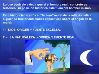 Lo que equivale a decir que si el hombre real , concreto es
histórico, su posición histórica esta fuera del hombre mismo.

Este historicismo sitúa el “factum” moral de la reflexión ética
siguiendo tres orientaciones específicas sobre el origen de la
moral:

1..- DIOS. ORIGEN Y FUENTE EXCELSA.

2..- LA NATURALEZA .- ORIGEN Y FUENTE REAL.
 