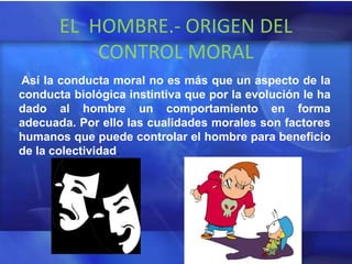 EL HOMBRE.- ORIGEN DEL
           CONTROL MORAL
Así la conducta moral no es más que un aspecto de la
conducta biológica instintiva que por la evolución le ha
dado al hombre un comportamiento en forma
adecuada. Por ello las cualidades morales son factores
humanos que puede controlar el hombre para beneficio
de la colectividad.
 