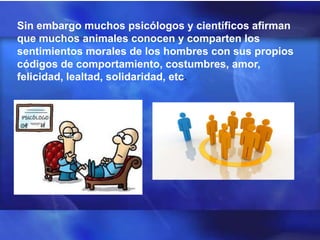 Sin embargo muchos psicólogos y científicos afirman
que muchos animales conocen y comparten los
sentimientos morales de los hombres con sus propios
códigos de comportamiento, costumbres, amor,
felicidad, lealtad, solidaridad, etc.
 