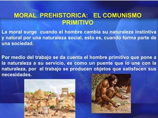 MORAL PREHISTORICA: EL COMUNISMO
                 PRIMITIVO
La moral surge cuando el hombre cambia su naturaleza instintiva
y natural por una naturaleza social, esto es, cuando forma parte de
una sociedad.

Por medio del trabajo se da cuenta el hombre primitivo que pone a
la naturaleza a su servicio, es como un puente que lo une con la
naturaleza, por el trabajo se producen objetos que satisfacen sus
necesidades.
 