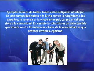 Ejemplo: todo es de todos, todos están obligados a trabajar.
 En una comunidad sujeta a la lucha contra la naturaleza y los
  extraños, la valentía es la virtud principal, ya que el valiente
sirve a la comunidad. En cambio la cobardía es un vicio terrible
que atenta contra los intereses vitales de la comunidad ya que
                   provoca envidias, egoísmo.
 