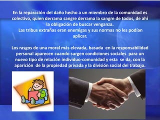En la reparación del daño hecho a un miembro de la comunidad es
colectivo, quien derrama sangre derrama la sangre de todos, de ahí
                  la obligación de buscar venganza.
   Las tribus extrañas eran enemigas y sus normas no les podían
                                aplicar.

Los rasgos de una moral más elevada, basada en la responsabilidad
  personal aparecen cuando surgen condiciones sociales para un
  nuevo tipo de relación individuo-comunidad y esta se da, con la
 aparición de la propiedad privada y la división social del trabajo.
 