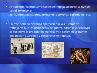 • Al aumentar la productividad en el trabajo, aparece la división
  social del mismo:
  agricultores, ganaderos, artesanos, guerreros, sacerdotes, etc.

• En este período histórico aparecen nuevas fuerzas de
  trabajo, ya que los prisioneros de guerra, pasan a ser esclavos
  lo que eleva la producción material y se obtienen sobrantes
  que podían guardarse y convertirse en riqueza.
 