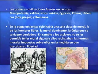 • Las primeras civilizaciones fueron esclavistas:
  Mesopotamia, caldea, sirios, asirios, Egipcios, Chinos, Heléni
  cos (hoy griegos) y Romanos.

• En la etapa esclavista solo había una sola clase de moral, la
  de los hombres libres, la moral dominante, la única que se
  tenía por verdadera. En cambio a los esclavos no se les
  permitía tener moral alguna y ellos rechazaban las normas
  morales impuestas sobre ellos en la medida en que
  buscaban su libertad.
 