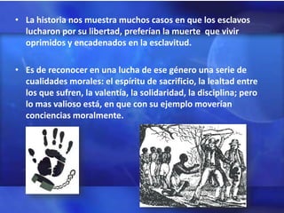 • La historia nos muestra muchos casos en que los esclavos
  lucharon por su libertad, preferían la muerte que vivir
  oprimidos y encadenados en la esclavitud.

• Es de reconocer en una lucha de ese género una serie de
  cualidades morales: el espíritu de sacrificio, la lealtad entre
  los que sufren, la valentía, la solidaridad, la disciplina; pero
  lo mas valioso está, en que con su ejemplo moverían
  conciencias moralmente.
 