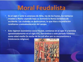 Moral Feudalista
• En el siglo V ante la amenaza de Atila, rey de los hunos, los bárbaros
  invaden a Roma cayendo bajo su dominio la Roma esclavista de
  occidente. Las ciudades se destruyeron, lo que hizo a la población
  ruralizarse y autoabastecerse del campo.

• Este régimen económico-social feudal, comienza en el siglo V y termina
  aproximadamente en el siglo XVI, llamándose a este período histórico
  como edad media (la noche de los mil años por su oscurantismo e
  intolerancia religiosa).
 