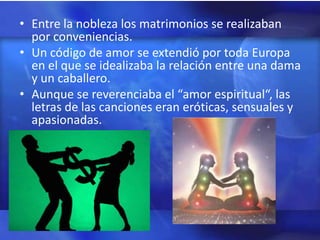 • Entre la nobleza los matrimonios se realizaban
  por conveniencias.
• Un código de amor se extendió por toda Europa
  en el que se idealizaba la relación entre una dama
  y un caballero.
• Aunque se reverenciaba el “amor espiritual“, las
  letras de las canciones eran eróticas, sensuales y
  apasionadas.
 