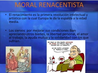 MORAL RENACENTISTA
• El renacimiento es la primera revolución intelectual y
  artística con la cual Europa le da la espalda a la edad
  media.

• Los siervos por mejorar sus condiciones iban
  apreciando otros bienes, la libertad personal, el amor
  al trabajo, la ayuda mutua y la solidaridad con los que
  sufrían.
 