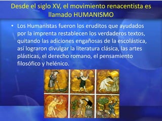 Desde el siglo XV, el movimiento renacentista es
             llamado HUMANISMO
• Los Humanistas fueron los eruditos que ayudados
  por la imprenta restablecen los verdaderos textos,
  quitando las adiciones engañosas de la escolástica,
  así lograron divulgar la literatura clásica, las artes
  plásticas, el derecho romano, el pensamiento
  filosófico y helénico.
 