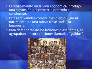 • El renacimiento en la vida económica, produjo
  una expansión del comercio por todo el
  continente.
• Estas actividades comerciales dieron lugar al
  nacimiento de una nueva clase social, la
  burguesía.
• Para defenderse de los ladrones o asaltantes, se
  agrupaban en corporaciones llamadas “guildas”.
 