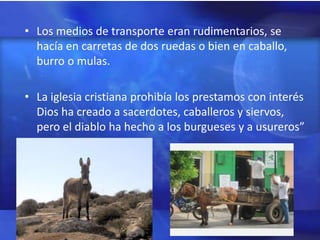 • Los medios de transporte eran rudimentarios, se
  hacía en carretas de dos ruedas o bien en caballo,
  burro o mulas.

• La iglesia cristiana prohibía los prestamos con interés
  Dios ha creado a sacerdotes, caballeros y siervos,
  pero el diablo ha hecho a los burgueses y a usureros”
 