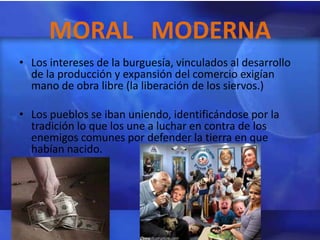 MORAL MODERNA
• Los intereses de la burguesía, vinculados al desarrollo
  de la producción y expansión del comercio exigían
  mano de obra libre (la liberación de los siervos.)

• Los pueblos se iban uniendo, identificándose por la
  tradición lo que los une a luchar en contra de los
  enemigos comunes por defender la tierra en que
  habían nacido.
 