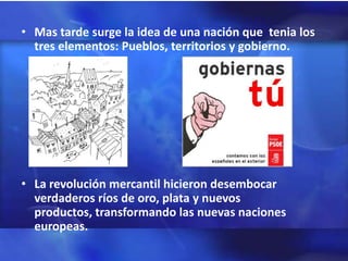 • Mas tarde surge la idea de una nación que tenia los
  tres elementos: Pueblos, territorios y gobierno.




• La revolución mercantil hicieron desembocar
  verdaderos ríos de oro, plata y nuevos
  productos, transformando las nuevas naciones
  europeas.
 
