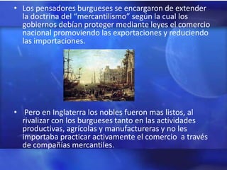 • Los pensadores burgueses se encargaron de extender
  la doctrina del “mercantilismo” según la cual los
  gobiernos debían proteger mediante leyes el comercio
  nacional promoviendo las exportaciones y reduciendo
  las importaciones.




• Pero en Inglaterra los nobles fueron mas listos, al
  rivalizar con los burgueses tanto en las actividades
  productivas, agrícolas y manufactureras y no les
  importaba practicar activamente el comercio a través
  de compañías mercantiles.
 