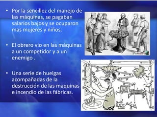 • Por la sencillez del manejo de
  las máquinas, se pagaban
  salarios bajos y se ocuparon
  mas mujeres y niños.

• El obrero vio en las máquinas
  a un competidor y a un
  enemigo .

• Una serie de huelgas
  acompañadas de la
  destrucción de las maquinas
  e incendio de las fábricas.
 