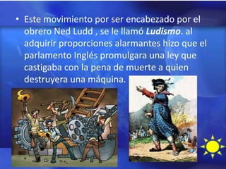 • Este movimiento por ser encabezado por el
  obrero Ned Ludd , se le llamó Ludismo. al
  adquirir proporciones alarmantes hizo que el
  parlamento Inglés promulgara una ley que
  castigaba con la pena de muerte a quien
  destruyera una máquina.
 
