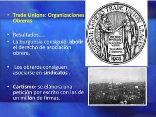• Trade Unions: Organizaciones
  Obreras

• Resultados…..
• La burguesía consiguió abolir
  el derecho de asociación
  obrera.

• Los obreros consiguen
  asociarse en sindicatos .

• Cartismo: se elabora una
  petición por escrito con las de
  un millón de firmas.
 