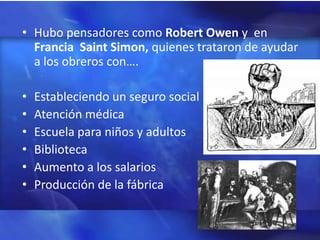 • Hubo pensadores como Robert Owen y en
  Francia Saint Simon, quienes trataron de ayudar
  a los obreros con….

•   Estableciendo un seguro social
•   Atención médica
•   Escuela para niños y adultos
•   Biblioteca
•   Aumento a los salarios
•   Producción de la fábrica
 