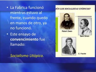 • La Fabrica funcionó
  mientras estuvo al
  frente, cuando quedo
  en manos de otro, ya
  no funcionó.
• Este ensayo de
  convencimiento fue
  llamado:

 Socialismo Utópico.
 