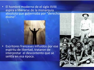 • El hombre moderno de el siglo XVIII
  aspira a liberarse de la monarquía
  absoluta que gobernaba por “derecho
  divino”.




• Escritores franceses influidos por ese
  espíritu de libertad, trataron de
  interpretar el descontento que se
  sentía en esa época.
 