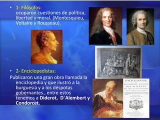 • 1- Filósofos:
  ocuparon cuestiones de política,
  libertad y moral. (Montesquieu,
  Voltaire y Rousseau).




• 2- Enciclopedistas:
Publicaron una gran obra llamada la
  enciclopedia y que ilustró a la
  burguesía y a los déspotas
  gobernantes., entre estos
  tenemos a Diderot, D`Alembert y
  Condorcet.
 