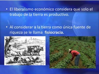 • El liberalismo económico considera que solo el
  trabajo de la tierra es productivo.

• Al considerar a la tierra como única fuente de
  riqueza se le llama fisiocracia.
 