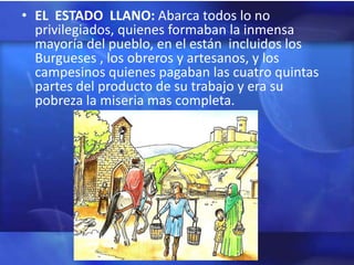 • EL ESTADO LLANO: Abarca todos lo no
  privilegiados, quienes formaban la inmensa
  mayoría del pueblo, en el están incluidos los
  Burgueses , los obreros y artesanos, y los
  campesinos quienes pagaban las cuatro quintas
  partes del producto de su trabajo y era su
  pobreza la miseria mas completa.
 