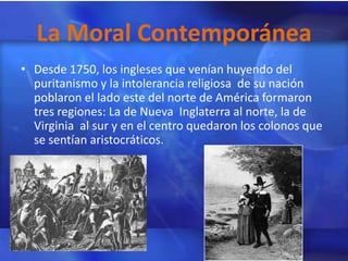 La Moral Contemporánea
• Desde 1750, los ingleses que venían huyendo del
  puritanismo y la intolerancia religiosa de su nación
  poblaron el lado este del norte de América formaron
  tres regiones: La de Nueva Inglaterra al norte, la de
  Virginia al sur y en el centro quedaron los colonos que
  se sentían aristocráticos.
 