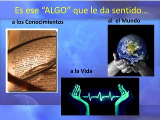 Es ese “ALGO” que le da sentido…
a los Conocimientos               al el Mundo




                      a la Vida
 