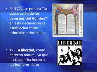 • En 1774, se publica “La
  declaración de los
  derechos del Hombre”
  en esta declaración se
  establecían como
  principios principales:



• 1º.- La libertad, como
  derecho natural, ya que
  el creador ha hecho a
  los hombres libres.
 