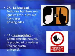 • 2º,. La igualdad .-
  Todos los hombres son
  iguales ante la ley. No
  hay clases
  privilegiadas.


• 3º.- La propiedad..-
  Como derecho natural,
  la propiedad privada es
  una conquista
  universal.
 