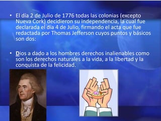 • El día 2 de Julio de 1776 todas las colonias (excepto
  Nueva Cork) decidieron su independencia, la cual fue
  declarada el día 4 de Julio, firmando el acta que fue
  redactada por Thomas Jefferson cuyos puntos y básicos
  son dos:

• Dios a dado a los hombres derechos inalienables como
  son los derechos naturales a la vida, a la libertad y la
  conquista de la felicidad.
 
