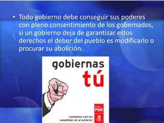 • Todo gobierno debe conseguir sus poderes
  con pleno consentimiento de los gobernados,
  si un gobierno deja de garantizar estos
  derechos el deber del pueblo es modificarlo o
  procurar su abolición.
 