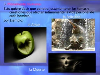 3. Plenamente Humano:
Esto quiere decir que penetra justamente en los temas y
    cuestiones que afectan íntimamente la vida personal de
    cada hombre.                      la Felicidad
por Ejemplo:
                el Amor




                la Muerte
 