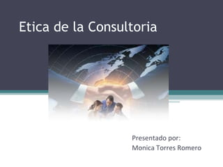 Etica de la Consultoria Presentado por: Monica Torres Romero 