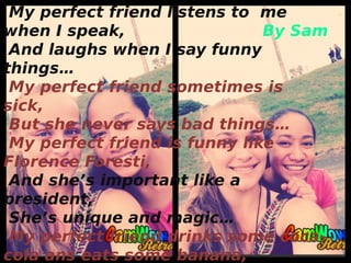 My perfect friend listens to me
when I speak, By Sam
And laughs when I say funny
things…
My perfect friend sometimes is
sick,
But she never says bad things…
My perfect friend is funny like
Florence Foresti,
And she’s important like a
president,
She’s unique and magic…
My perfect friend drinks some coca-
cola ans eats some banana,
 