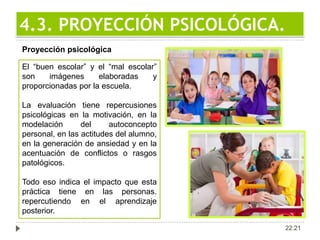 22:21
4.3. PROYECCIÓN PSICOLÓGICA.
Proyección psicológica
El “buen escolar” y el “mal escolar”
son imágenes elaboradas y
proporcionadas por la escuela.
La evaluación tiene repercusiones
psicológicas en la motivación, en la
modelación del autoconcepto
personal, en las actitudes del alumno,
en la generación de ansiedad y en la
acentuación de conflictos o rasgos
patológicos.
Todo eso indica el impacto que esta
práctica tiene en las personas.
repercutiendo en el aprendizaje
posterior.
 