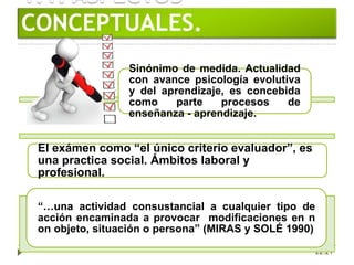 1.1. ASPECTOS
CONCEPTUALES.
22:21
Sinónimo de medida. Actualidad
con avance psicología evolutiva
y del aprendizaje, es concebida
como parte procesos de
enseñanza - aprendizaje.
El exámen como “el único criterio evaluador”, es
una practica social. Ámbitos laboral y
profesional.
“…una actividad consustancial a cualquier tipo de
acción encaminada a provocar modificaciones en n
on objeto, situación o persona” (MIRAS y SOLÉ 1990)
 